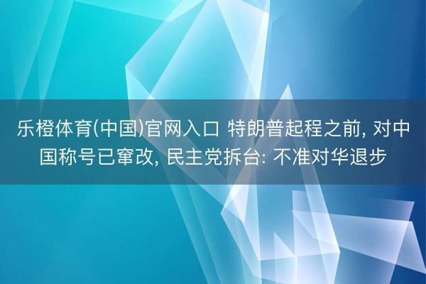 乐橙体育(中国)官网入口 特朗普起程之前， 对中国称号已窜改， 民主党拆台: 不准对华退步