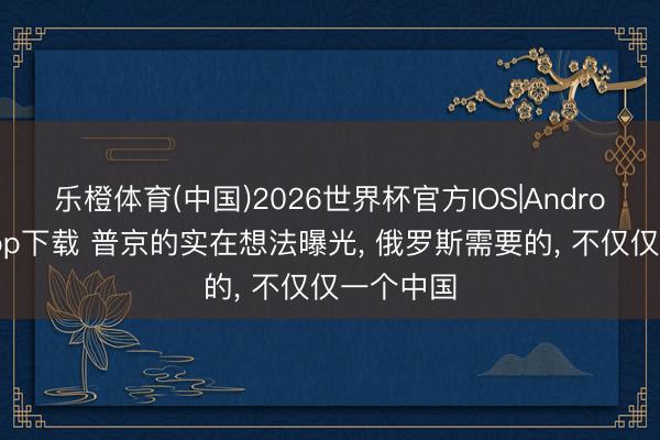 乐橙体育(中国)2026世界杯官方IOS|Android手机app下载 普京的实在想法曝光， 俄罗斯需要的， 不仅仅一个中国
