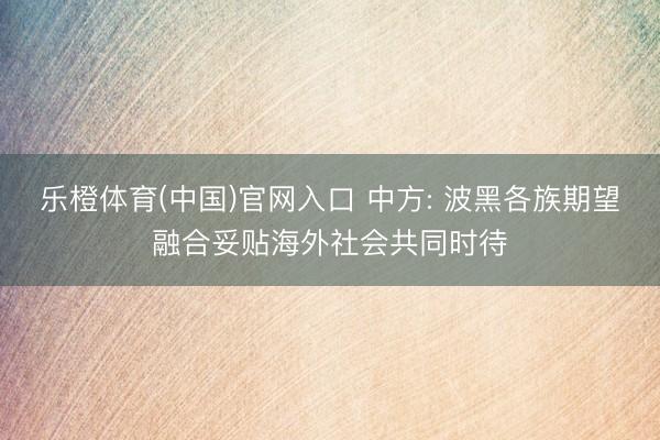 乐橙体育(中国)官网入口 中方: 波黑各族期望融合妥贴海外社会共同时待