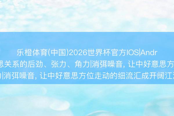 乐橙体育(中国)2026世界杯官方IOS|Android手机app下载 中好意思关系的后劲、张力、角力|消弭噪音， 让中好意思方位走动的细流汇成开阔江海