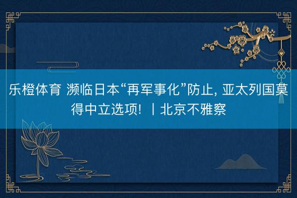 乐橙体育 濒临日本“再军事化”防止， 亚太列国莫得中立选项! 丨北京不雅察