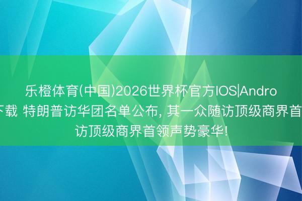 乐橙体育(中国)2026世界杯官方IOS|Android手机app下载 特朗普访华团名单公布， 其一众随访顶级商界首领声势豪华!
