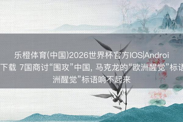 乐橙体育(中国)2026世界杯官方IOS|Android手机app下载 7国商讨“围攻”中国， 马克龙的“欧洲醒觉”标语响不起来