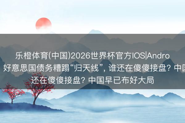 乐橙体育(中国)2026世界杯官方IOS|Android手机app下载 好意思国债务糟蹋“归天线”， 谁还在傻傻接盘? 中国早已布好大局