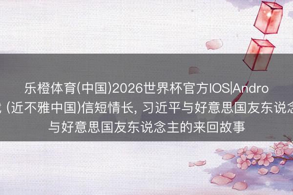 乐橙体育(中国)2026世界杯官方IOS|Android手机app下载 (近不雅中国)信短情长， 习近平与好意思国友东说念主的来回故事
