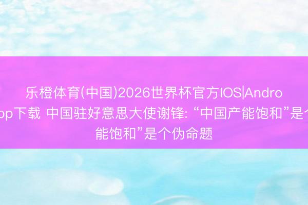 乐橙体育(中国)2026世界杯官方IOS|Android手机app下载 中国驻好意思大使谢锋: “中国产能饱和”是个伪命题