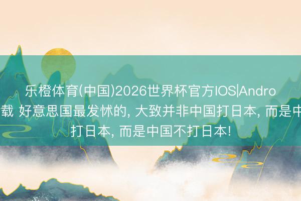乐橙体育(中国)2026世界杯官方IOS|Android手机app下载 好意思国最发怵的， 大致并非中国打日本， 而是中国不打日本!