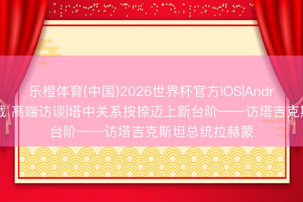 乐橙体育(中国)2026世界杯官方IOS|Android手机app下载 高端访谈|塔中关系按捺迈上新台阶——访塔吉克斯坦总统拉赫蒙
