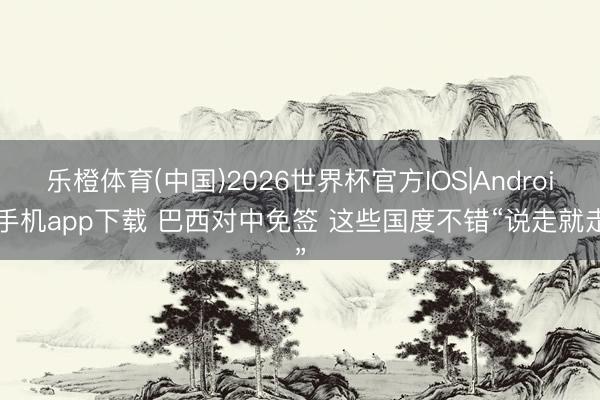 乐橙体育(中国)2026世界杯官方IOS|Android手机app下载 巴西对中免签 这些国度不错“说走就走”