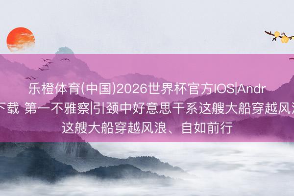 乐橙体育(中国)2026世界杯官方IOS|Android手机app下载 第一不雅察|引颈中好意思干系这艘大船穿越风浪、自如前行