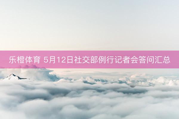 乐橙体育 5月12日社交部例行记者会答问汇总