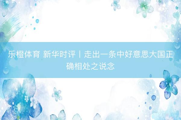 乐橙体育 新华时评丨走出一条中好意思大国正确相处之说念