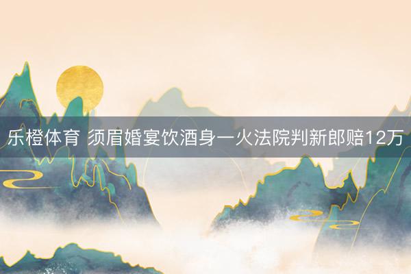 乐橙体育 须眉婚宴饮酒身一火法院判新郎赔12万