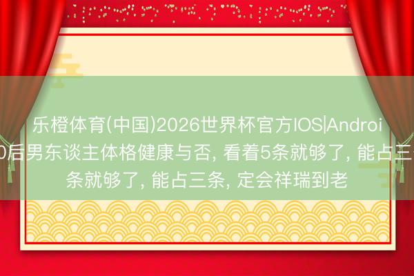 乐橙体育(中国)2026世界杯官方IOS|Android手机app下载 50后男东谈主体格健康与否， 看着5条就够了， 能占三条， 定会祥瑞到老