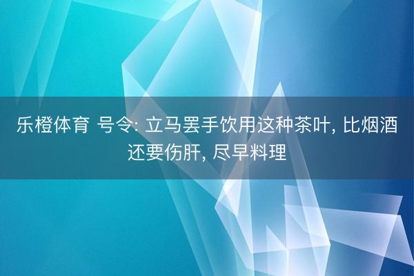 乐橙体育 号令: 立马罢手饮用这种茶叶， 比烟酒还要伤肝， 尽早料理