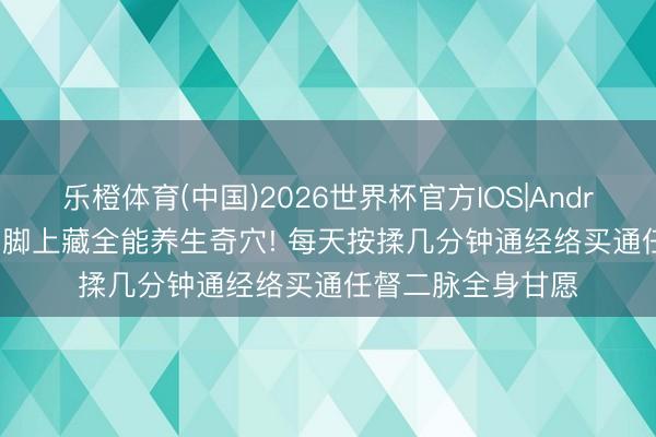 乐橙体育(中国)2026世界杯官方IOS|Android手机app下载 脚上藏全能养生奇穴! 每天按揉几分钟通经络买通任督二脉全身甘愿