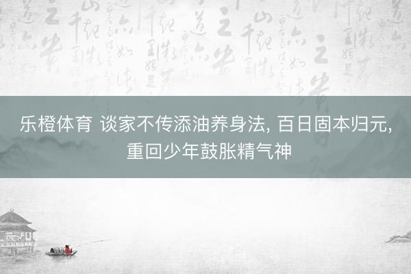 乐橙体育 谈家不传添油养身法， 百日固本归元， 重回少年鼓胀精气神
