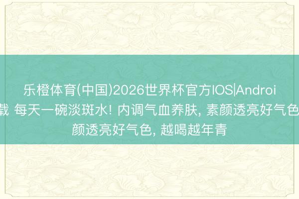 乐橙体育(中国)2026世界杯官方IOS|Android手机app下载 每天一碗淡斑水! 内调气血养肤， 素颜透亮好气色， 越喝越年青