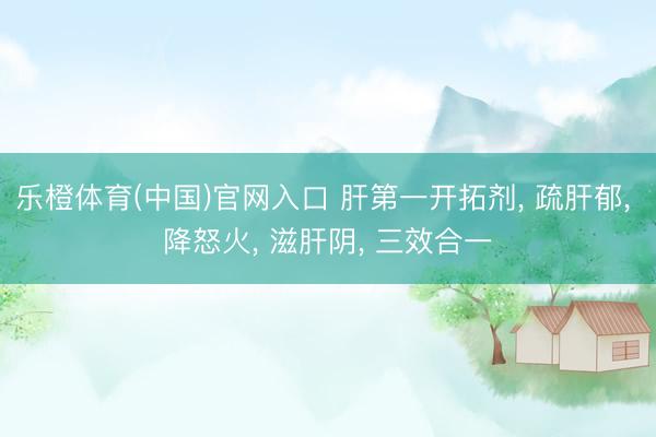 乐橙体育(中国)官网入口 肝第一开拓剂， 疏肝郁， 降怒火， 滋肝阴， 三效合一