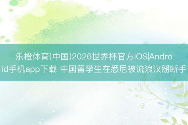 乐橙体育(中国)2026世界杯官方IOS|Android手机app下载 中国留学生在悉尼被流浪汉掰断手