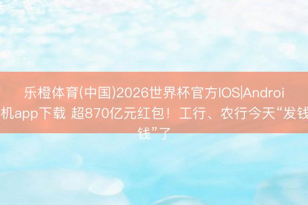 乐橙体育(中国)2026世界杯官方IOS|Android手机app下载 超870亿元红包！工行、农行今天“发钱”了