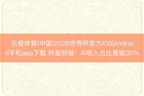 乐橙体育(中国)2026世界杯官方IOS|Android手机app下载 阿里财报：AI收入占比首破30%