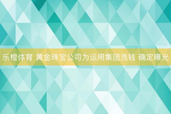 乐橙体育 黄金珠宝公司为运用集团洗钱 确定曝光