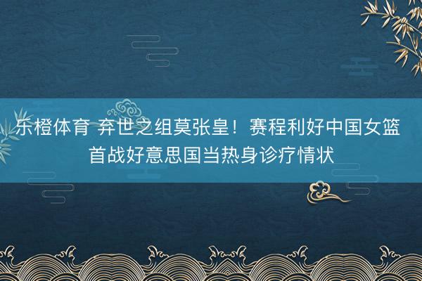 乐橙体育 弃世之组莫张皇！赛程利好中国女篮 首战好意思国当热身诊疗情状