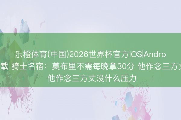 乐橙体育(中国)2026世界杯官方IOS|Android手机app下载 骑士名宿：莫布里不需每晚拿30分 他作念三方丈没什么压力