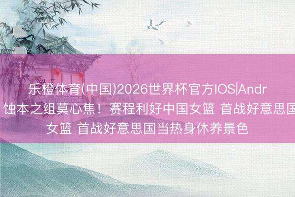 乐橙体育(中国)2026世界杯官方IOS|Android手机app下载 蚀本之组莫心焦！赛程利好中国女篮 首战好意思国当热身休养景色