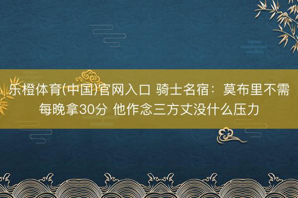 乐橙体育(中国)官网入口 骑士名宿：莫布里不需每晚拿30分 他作念三方丈没什么压力