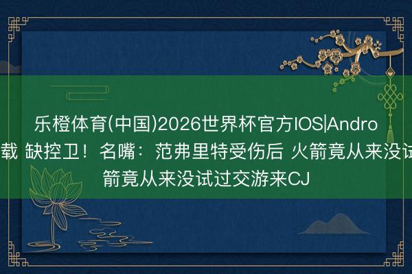 乐橙体育(中国)2026世界杯官方IOS|Android手机app下载 缺控卫！名嘴：范弗里特受伤后 火箭竟从来没试过交游来CJ