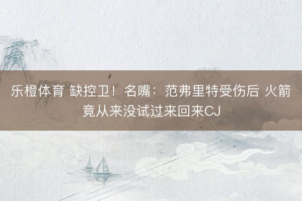 乐橙体育 缺控卫！名嘴：范弗里特受伤后 火箭竟从来没试过来回来CJ