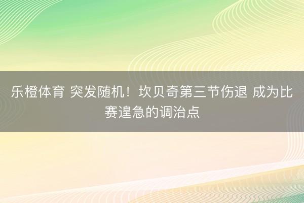 乐橙体育 突发随机！坎贝奇第三节伤退 成为比赛遑急的调治点