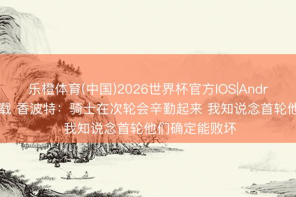 乐橙体育(中国)2026世界杯官方IOS|Android手机app下载 香波特：骑士在次轮会辛勤起来 我知说念首轮他们确定能败坏