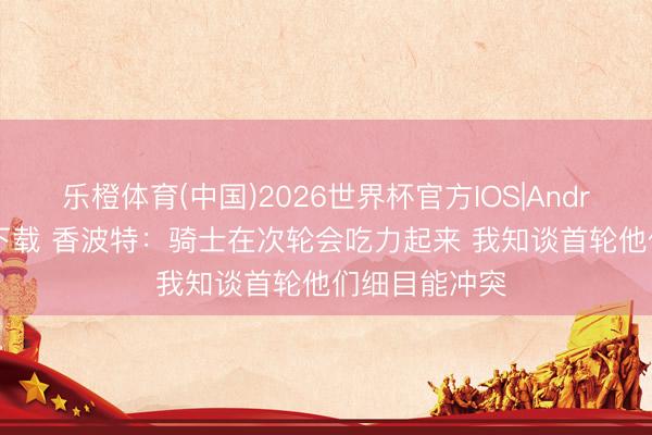 乐橙体育(中国)2026世界杯官方IOS|Android手机app下载 香波特：骑士在次轮会吃力起来 我知谈首轮他们细目能冲突