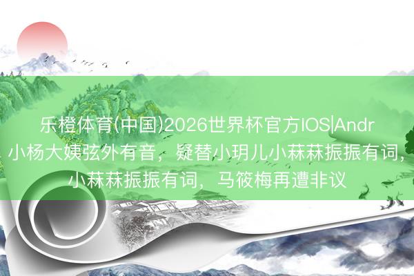 乐橙体育(中国)2026世界杯官方IOS|Android手机app下载 小杨大姨弦外有音，疑替小玥儿小菻菻振振有词，马筱梅再遭非议