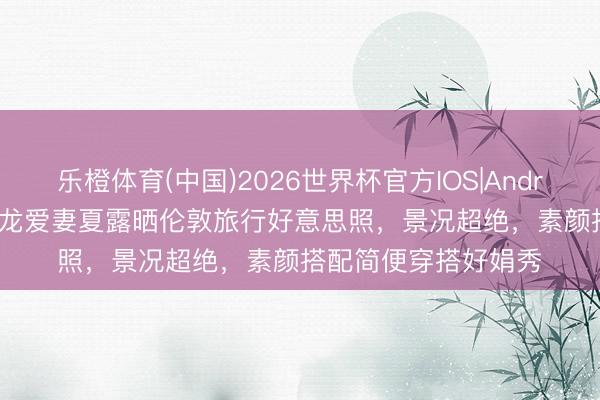 乐橙体育(中国)2026世界杯官方IOS|Android手机app下载 马龙爱妻夏露晒伦敦旅行好意思照，景况超绝，素颜搭配简便穿搭好娟秀