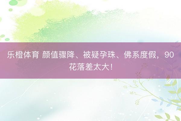 乐橙体育 颜值骤降、被疑孕珠、佛系度假，90花落差太大！