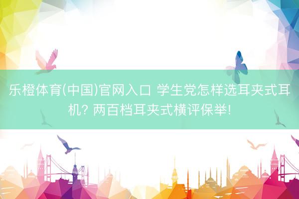 乐橙体育(中国)官网入口 学生党怎样选耳夹式耳机? 两百档耳夹式横评保举!