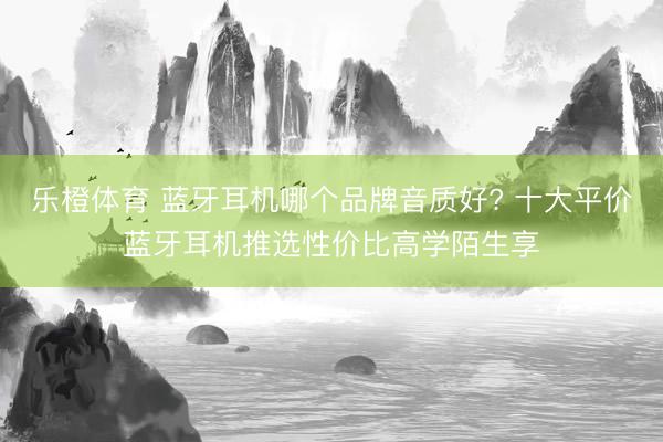乐橙体育 蓝牙耳机哪个品牌音质好? 十大平价蓝牙耳机推选性价比高学陌生享