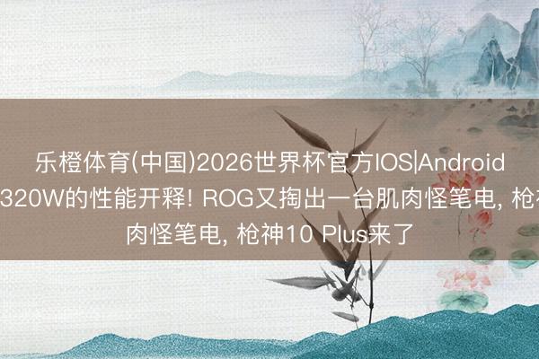 乐橙体育(中国)2026世界杯官方IOS|Android手机app下载 320W的性能开释! ROG又掏出一台肌肉怪笔电， 枪神10 Plus来了