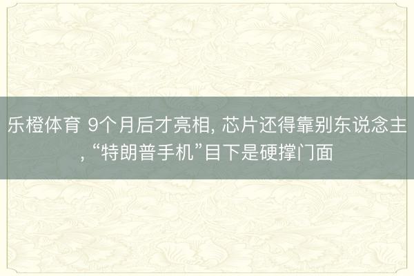 乐橙体育 9个月后才亮相， 芯片还得靠别东说念主， “特朗普手机”目下是硬撑门面