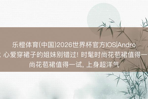 乐橙体育(中国)2026世界杯官方IOS|Android手机app下载 心爱穿裙子的姐妹别错过! 时髦时尚花苞裙值得一试， 上身超洋气