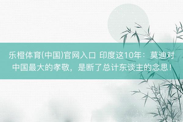 乐橙体育(中国)官网入口 印度这10年：莫迪对中国最大的孝敬，是断了总计东谈主的念思！