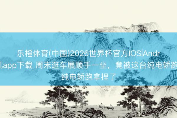 乐橙体育(中国)2026世界杯官方IOS|Android手机app下载 周末逛车展顺手一坐，竟被这台纯电轿跑拿捏了