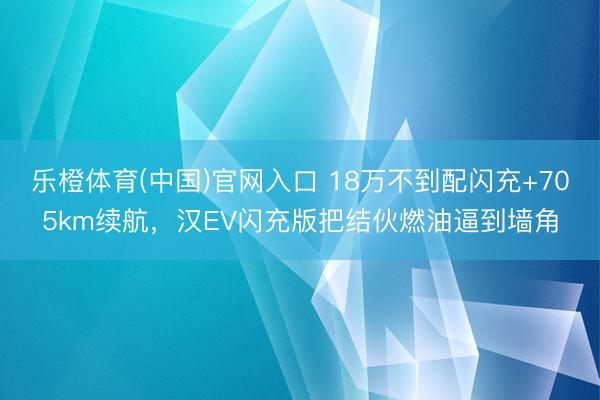 乐橙体育(中国)官网入口 18万不到配闪充+705km续航，汉EV闪充版把结伙燃油逼到墙角