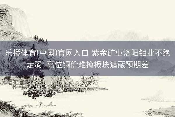 乐橙体育(中国)官网入口 紫金矿业洛阳钼业不绝走弱， 高位铜价难掩板块遮蔽预期差