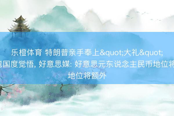 乐橙体育 特朗普亲手奉上"大礼"， 海湾国度觉悟， 好意思媒: 好意思元东说念主民币地位将额外