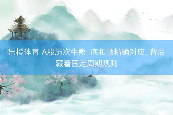 乐橙体育 A股历次牛熊: 底和顶精确对应， 背后藏着固定周期规则